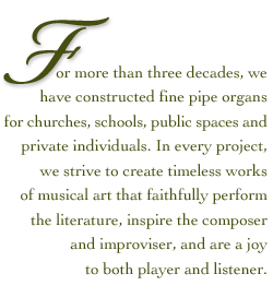 For more than a quarter century, we have constructed fine pipe organs for churches, schools and private individuals. In every project, whether for religious or secular institutions, we strive to create timeless works of musical art that faithfully perform the literature, inspire the composer and improviser, and are a joy to both player and listener.